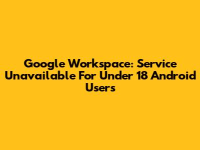 Google Workspace: Service Unavailable For Under 18 Android Users