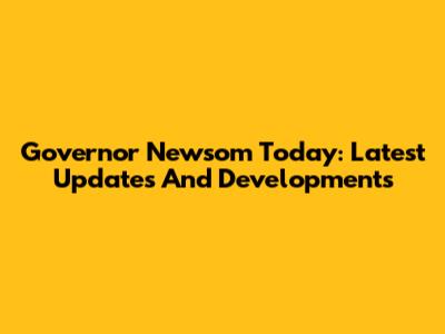 Governor Newsom Today: Latest Updates And Developments
