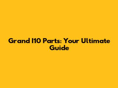Grand I10 Parts: Your Ultimate Guide