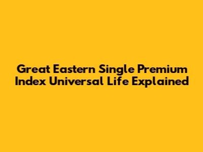 Great Eastern Single Premium Index Universal Life Explained