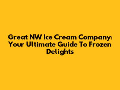 Great NW Ice Cream Company: Your Ultimate Guide To Frozen Delights