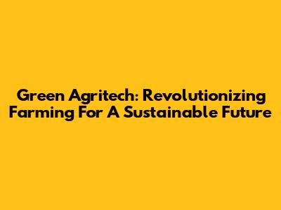 Green Agritech: Revolutionizing Farming For A Sustainable Future