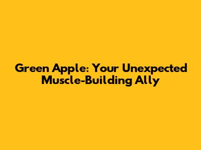 Green Apple: Your Unexpected Muscle-Building Ally