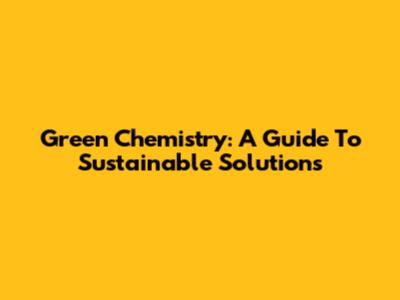 Green Chemistry: A Guide To Sustainable Solutions