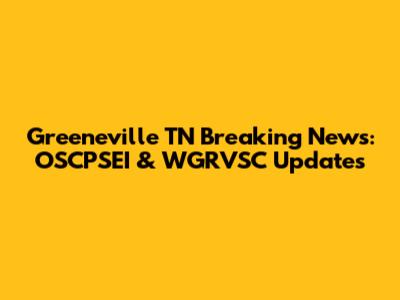 Greeneville TN Breaking News: OSCPSEI & WGRVSC Updates