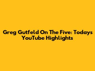 Greg Gutfeld On The Five: Today's YouTube Highlights