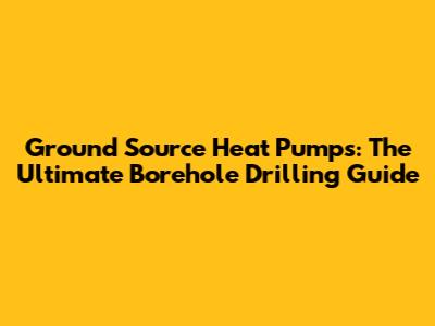 Ground Source Heat Pumps: The Ultimate Borehole Drilling Guide