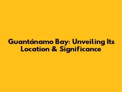 Guantánamo Bay: Unveiling Its Location & Significance