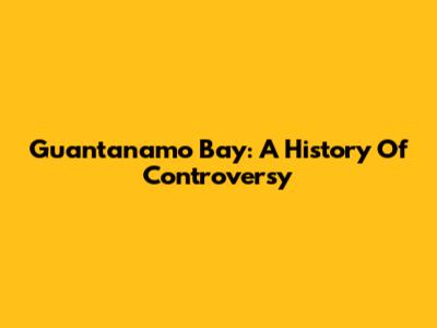 Guantanamo Bay: A History Of Controversy