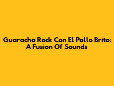 Guaracha Rock Con El Pollo Brito: A Fusion Of Sounds