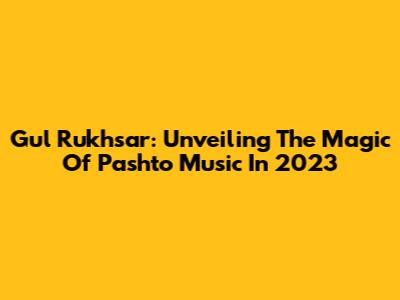 Gul Rukhsar: Unveiling The Magic Of Pashto Music In 2023