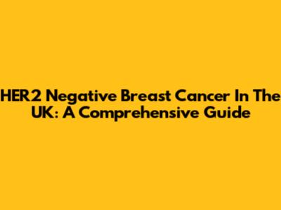 HER2 Negative Breast Cancer In The UK: A Comprehensive Guide