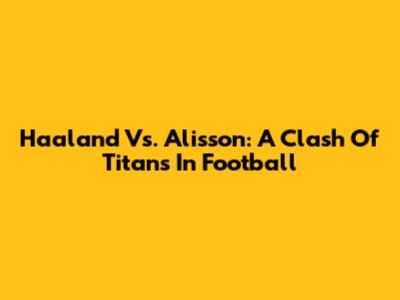 Haaland Vs. Alisson: A Clash Of Titans In Football