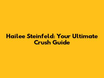 Hailee Steinfeld: Your Ultimate Crush Guide