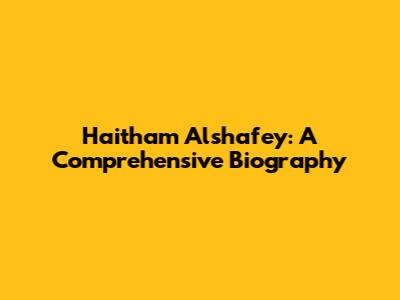 Haitham Alshafey: A Comprehensive Biography