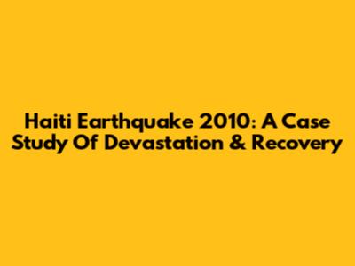 Haiti Earthquake 2010: A Case Study Of Devastation & Recovery