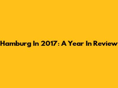 Hamburg In 2017: A Year In Review