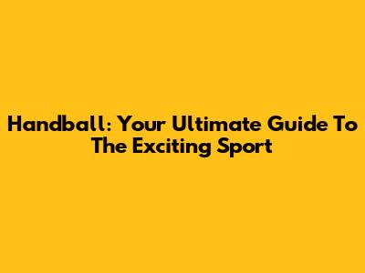 Handball: Your Ultimate Guide To The Exciting Sport