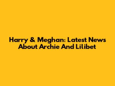 Harry & Meghan: Latest News About Archie And Lilibet