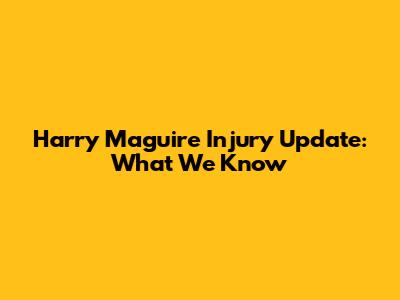 Harry Maguire Injury Update: What We Know