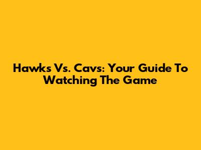 Hawks Vs. Cavs: Your Guide To Watching The Game