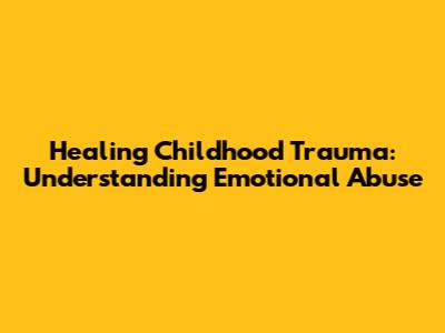 Healing Childhood Trauma: Understanding Emotional Abuse