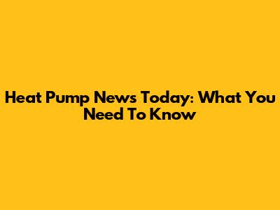 Heat Pump News Today: What You Need To Know