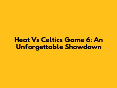 Heat Vs Celtics Game 6: An Unforgettable Showdown