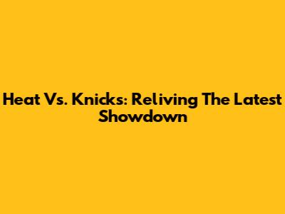 Heat Vs. Knicks: Reliving The Latest Showdown