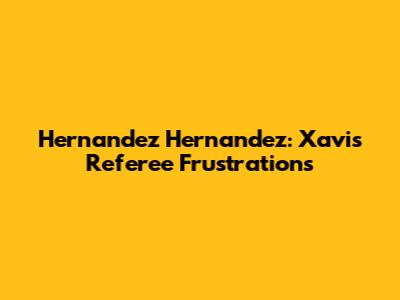Hernandez Hernandez: Xavi's Referee Frustrations