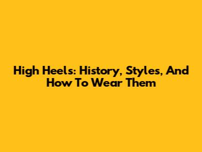 High Heels: History, Styles, And How To Wear Them