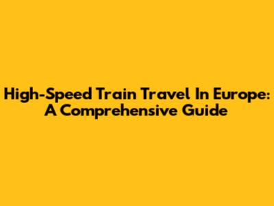 High-Speed Train Travel In Europe: A Comprehensive Guide