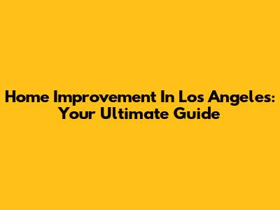 Home Improvement In Los Angeles: Your Ultimate Guide