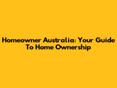 Homeowner Australia: Your Guide To Home Ownership