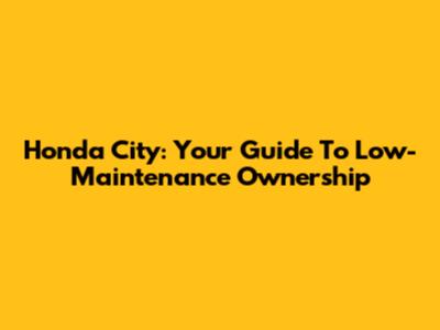 Honda City: Your Guide To Low-Maintenance Ownership