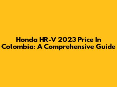 Honda HR-V 2023 Price In Colombia: A Comprehensive Guide