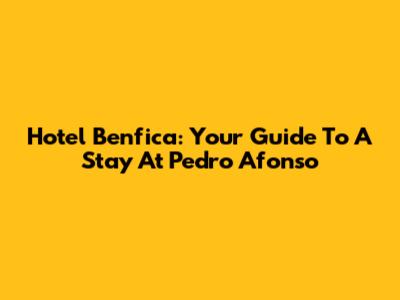 Hotel Benfica: Your Guide To A Stay At Pedro Afonso