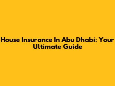House Insurance In Abu Dhabi: Your Ultimate Guide
