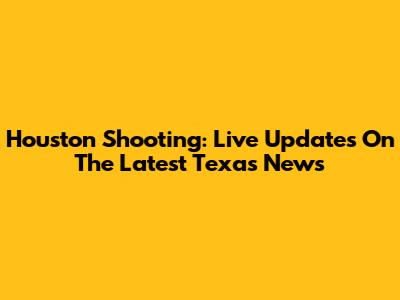 Houston Shooting: Live Updates On The Latest Texas News