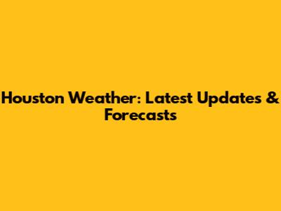 Houston Weather: Latest Updates & Forecasts