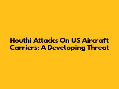 Houthi Attacks On US Aircraft Carriers: A Developing Threat