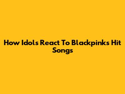 How Idols React To Blackpink's Hit Songs