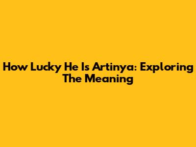 How Lucky He Is Artinya: Exploring The Meaning