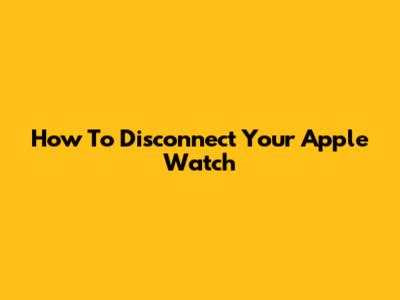 How To Disconnect Your Apple Watch