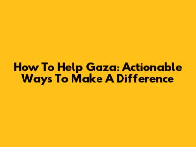 How To Help Gaza: Actionable Ways To Make A Difference