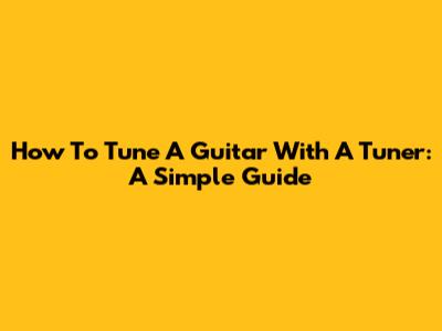 How To Tune A Guitar With A Tuner: A Simple Guide