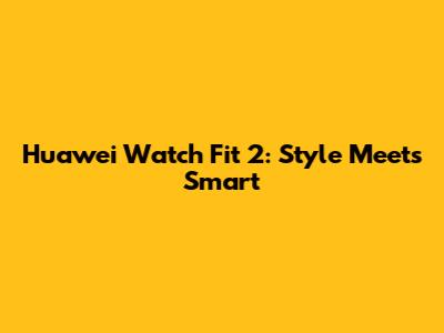 Huawei Watch Fit 2: Style Meets Smart