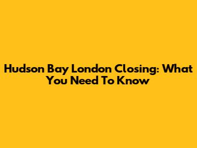 Hudson Bay London Closing: What You Need To Know