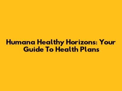 Humana Healthy Horizons: Your Guide To Health Plans