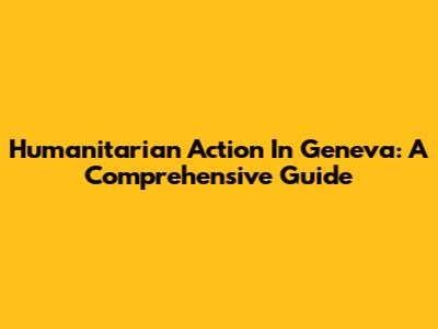 Humanitarian Action In Geneva: A Comprehensive Guide